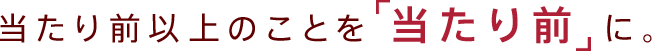 当たり前以上のことを「当たり前」に。